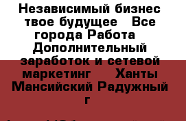 Независимый бизнес-твое будущее - Все города Работа » Дополнительный заработок и сетевой маркетинг   . Ханты-Мансийский,Радужный г.